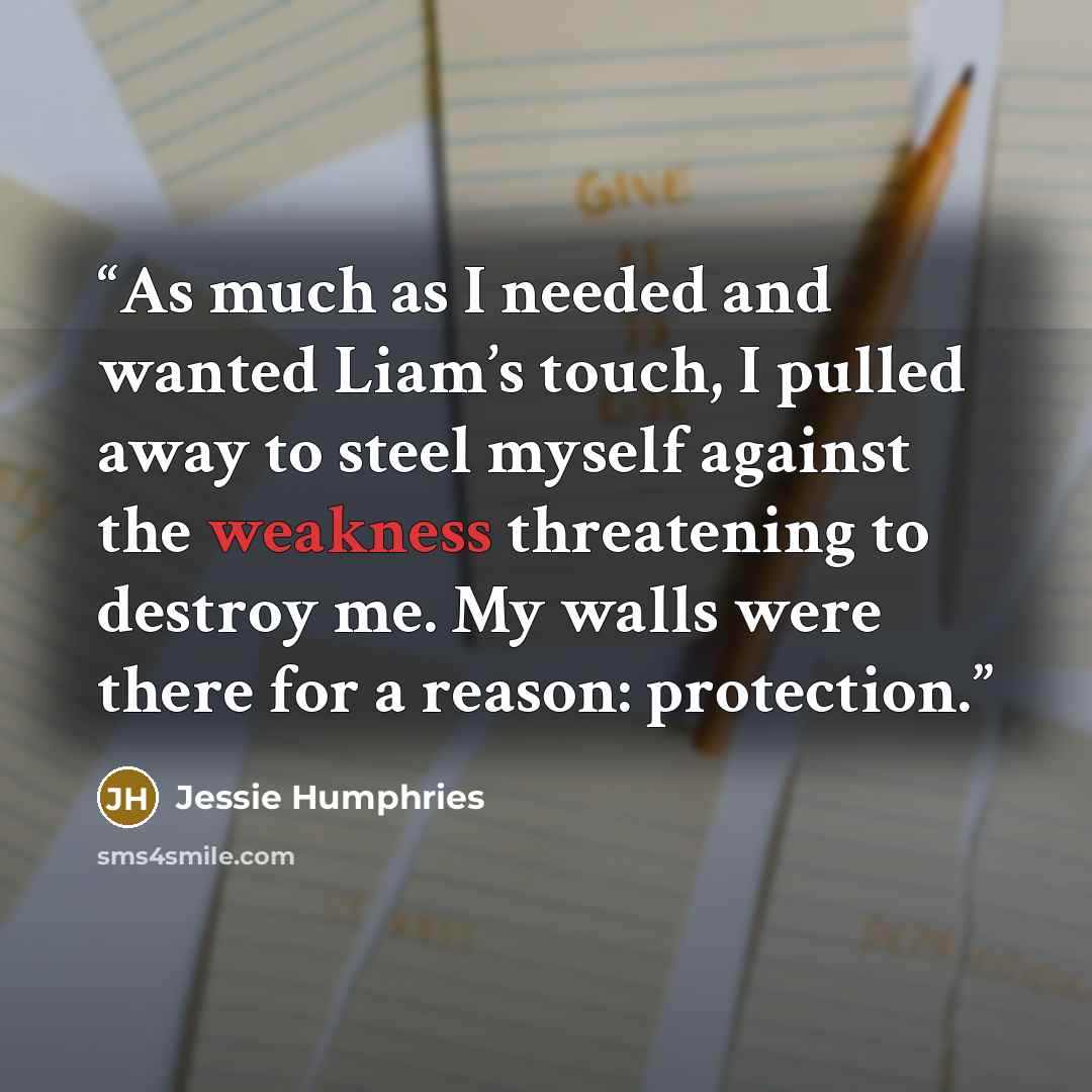 “As much as I needed and wanted Liam’s touch, I pulled away to steel myself against the weakness threatening to destroy me. My walls were there for a reason: protection.” quote by Jessie Humphries