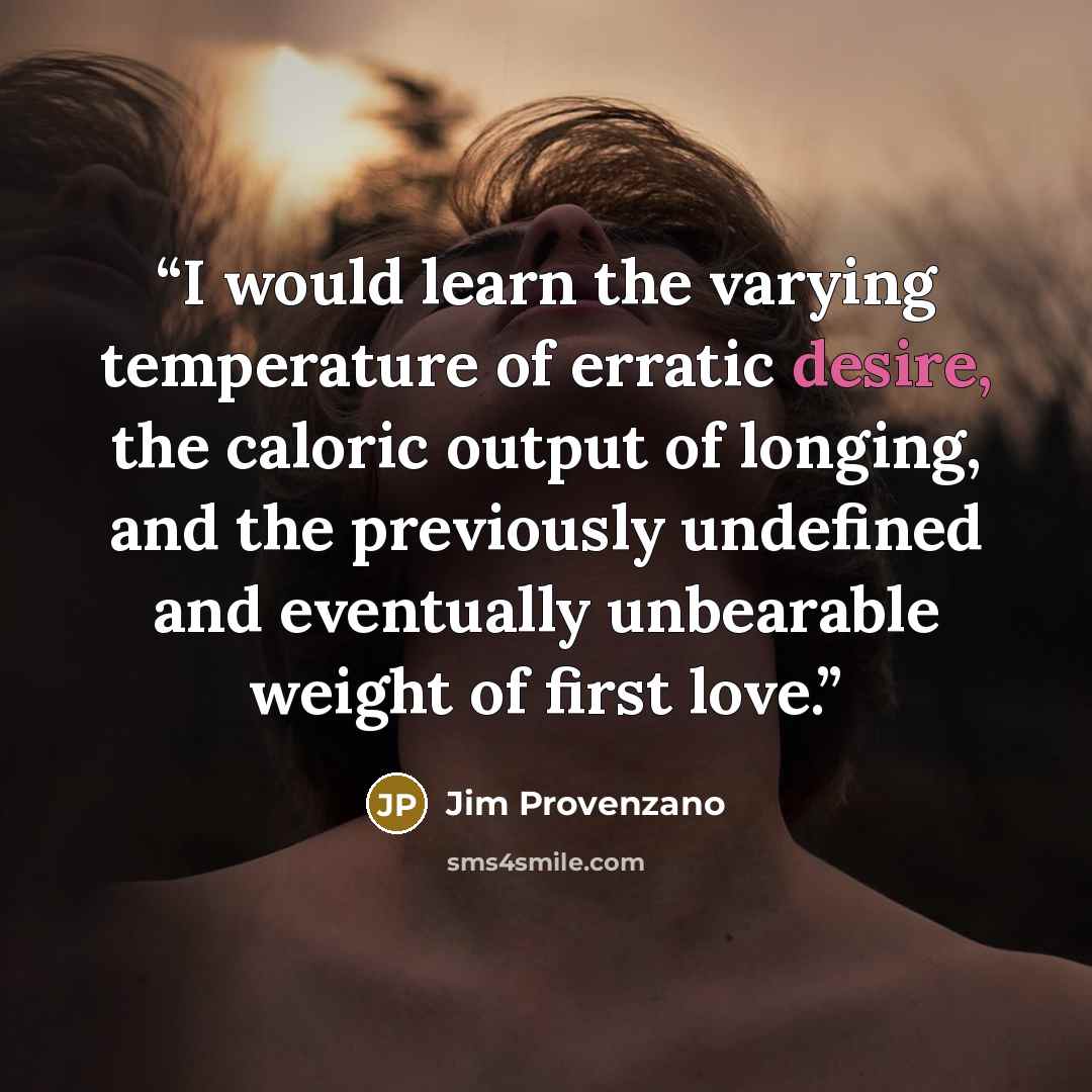 “I would learn the varying temperature of erratic desire, the caloric output of longing, and the previously undefined and eventually unbearable weight of first love.” quote by Jim Provenzano