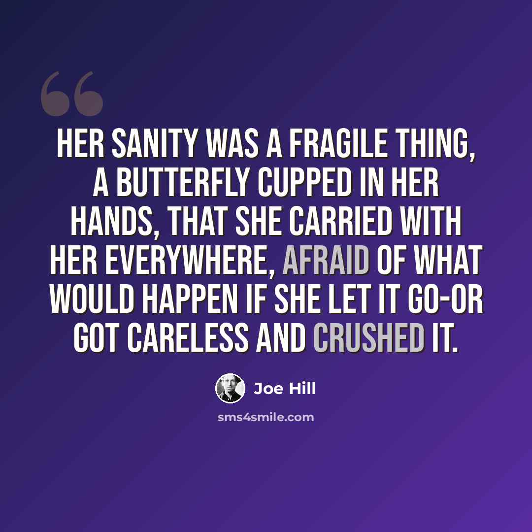 “Her sanity was a fragile thing, a butterfly cupped in her hands, that she carried with her everywhere, afraid of what would happen if she let it go-or got careless and crushed it.” quote by Joe Hill