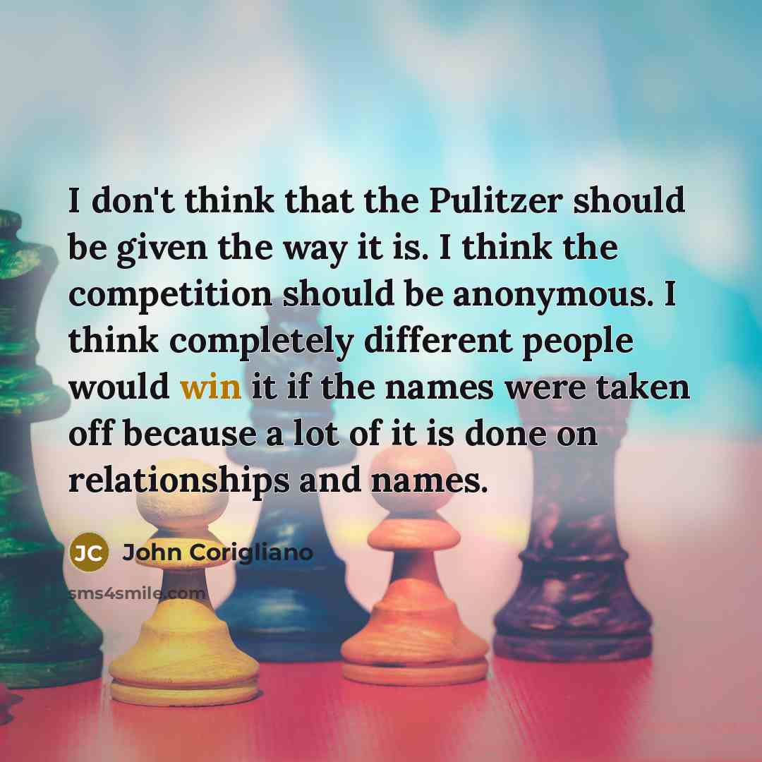 “I don't think that the Pulitzer should be given the way it is. I think the competition should be anonymous. I think completely different people would win it if the names were taken off because a lot of it is done on relationships and names.” quote by John Corigliano
