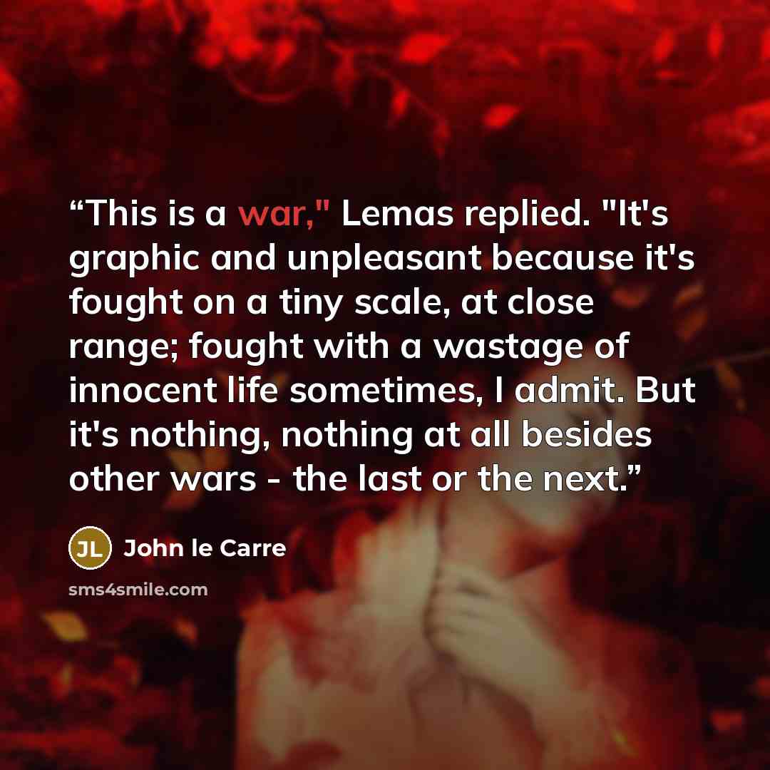 “This is a war," Lemas replied. "It's graphic and unpleasant because it's fought on a tiny scale, at close range; fought with a wastage of innocent life sometimes, I admit. But it's nothing, nothing at all besides other wars - the last or the next.” quote by John le Carré