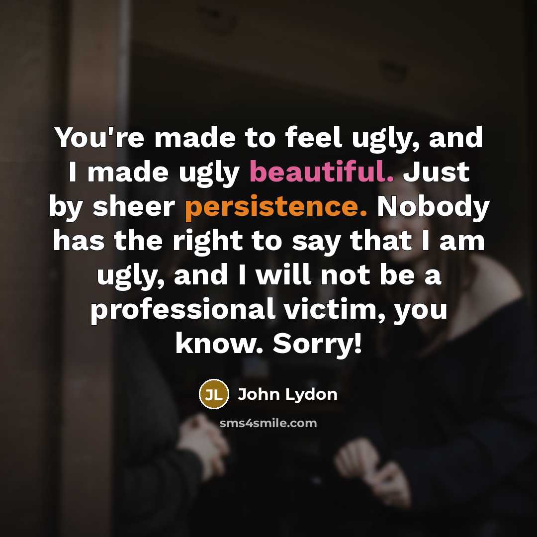 “You're made to feel ugly, and I made ugly beautiful. Just by sheer persistence. Nobody has the right to say that I am ugly, and I will not be a professional victim, you know. Sorry!” quote by John Lydon