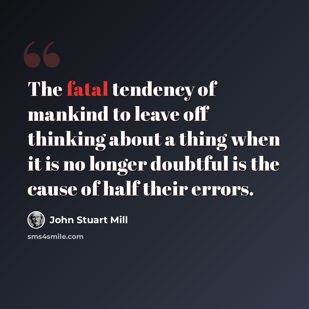 “The fatal tendency of mankind to leave off thinking about a thing when it is no longer doubtful is the cause of half their errors.” quote by John Stuart Mill