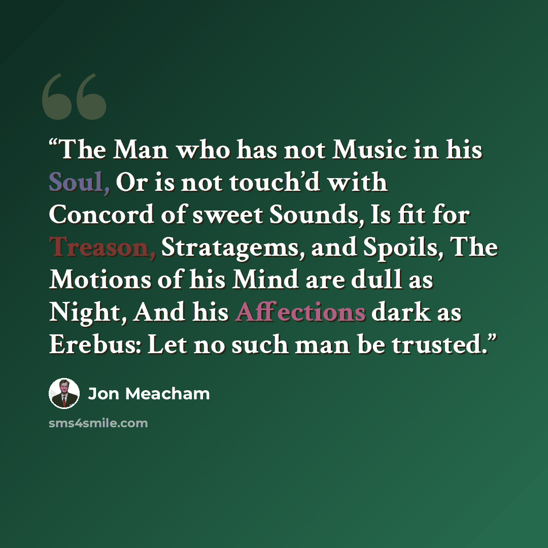 “The Man who has not Music in his Soul, Or is not touch’d with Concord of sweet Sounds, Is fit for Treason, Stratagems, and Spoils, The Motions of his Mind are dull as Night, And his Affections dark as Erebus: Let no such man be trusted.” quote by Jon Meacham