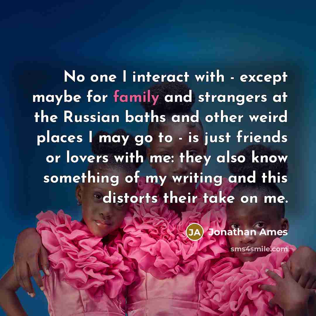 “No one I interact with - except maybe for family and strangers at the Russian baths and other weird places I may go to - is just friends or lovers with me: they also know something of my writing and this distorts their take on me.” quote by Jonathan Ames