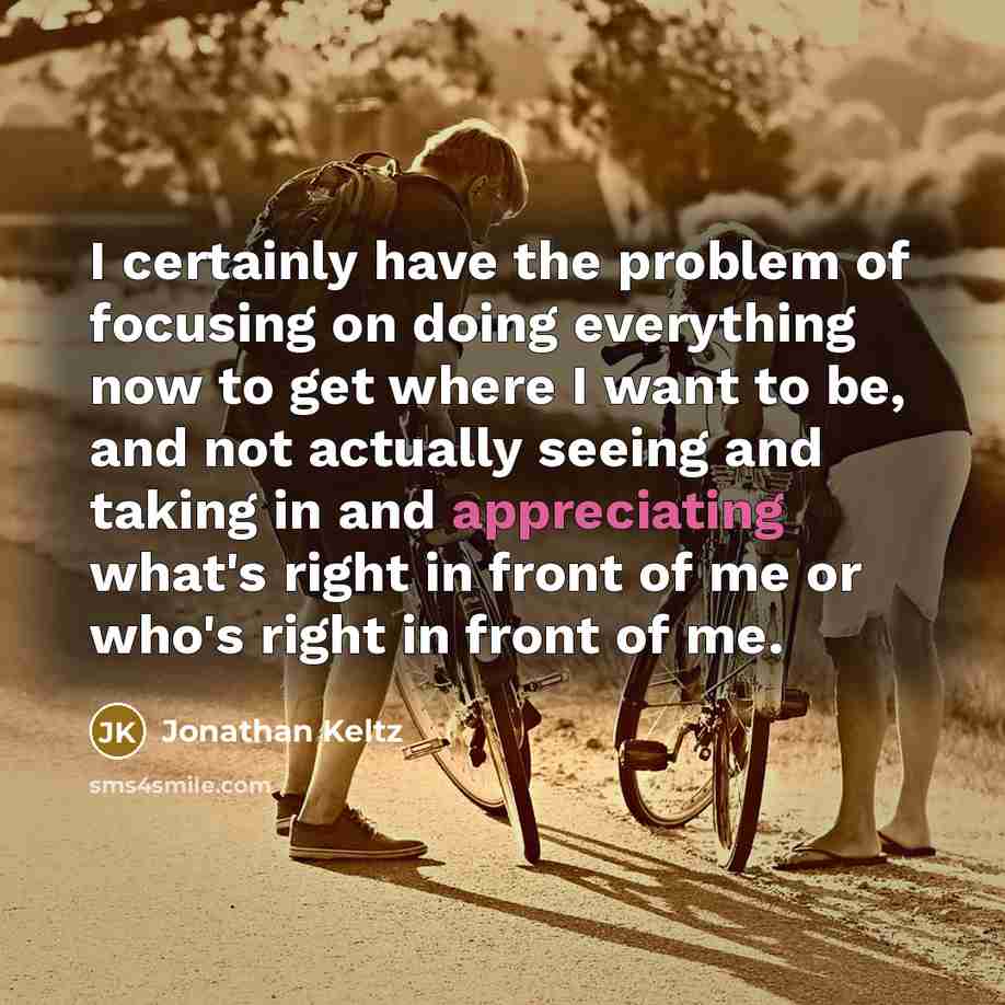 “I certainly have the problem of focusing on doing everything now to get where I want to be, and not actually seeing and taking in and appreciating what's right in front of me or who's right in front of me.” quote by Jonathan Keltz