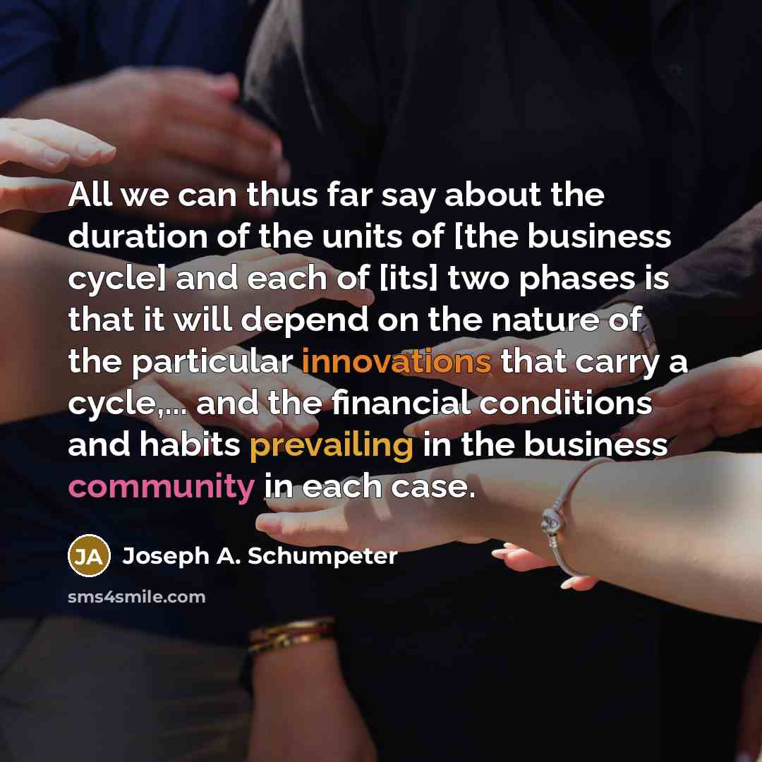 “All we can thus far say about the duration of the units of [the business cycle] and each of [its] two phases is that it will depend on the nature of the particular innovations that carry a cycle,... and the financial conditions and habits prevailing in the business community in each case.” quote by Joseph A. Schumpeter
