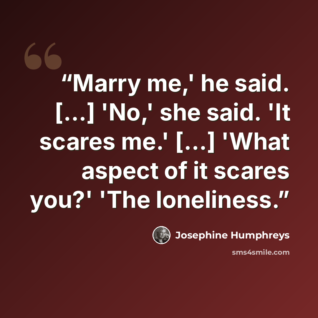 “Marry me,' he said. [...] 'No,' she said. 'It scares me.' [...] 'What aspect of it scares you?' 'The loneliness.” quote by Josephine Humphreys