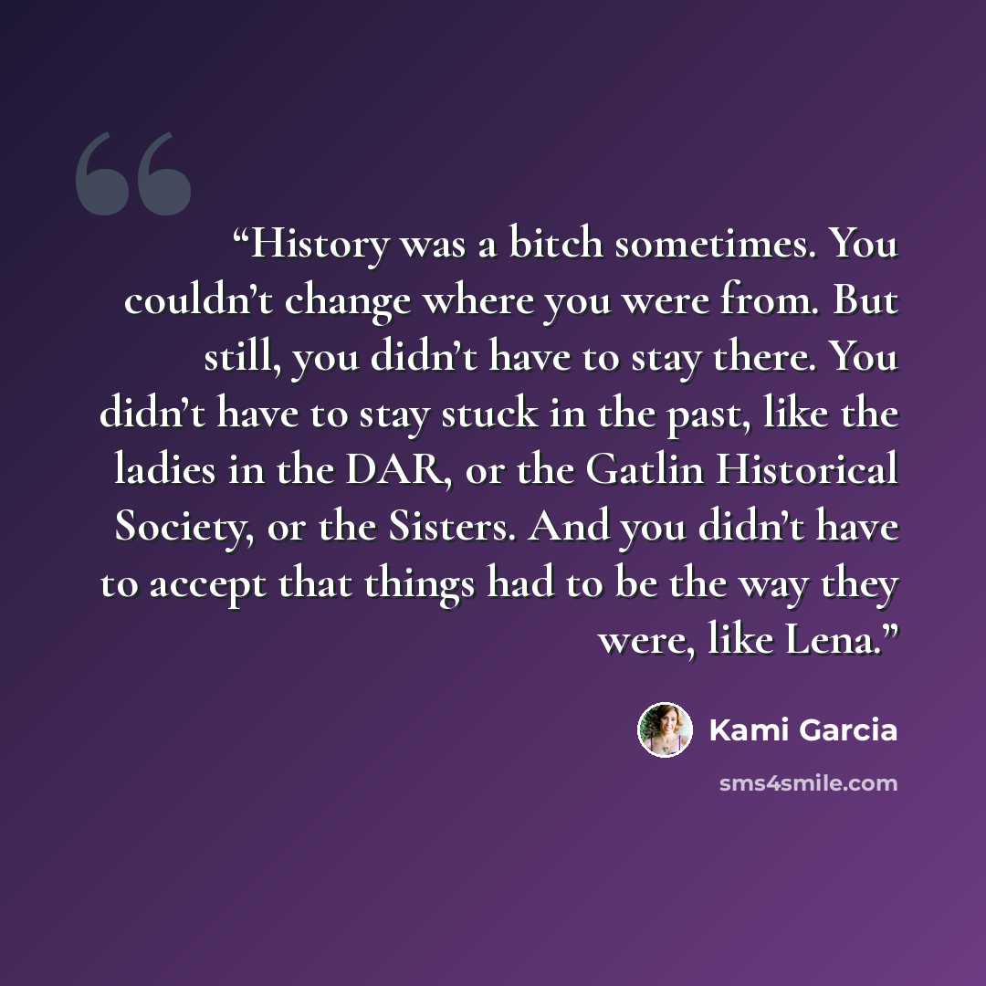 “History was a bitch sometimes. You couldn’t change where you were from. But still, you didn’t have to stay there. You didn’t have to stay stuck in the past, like the ladies in the DAR, or the Gatlin Historical Society, or the Sisters. And you didn’t have to accept that things had to be the way…” quote by Kami Garcia