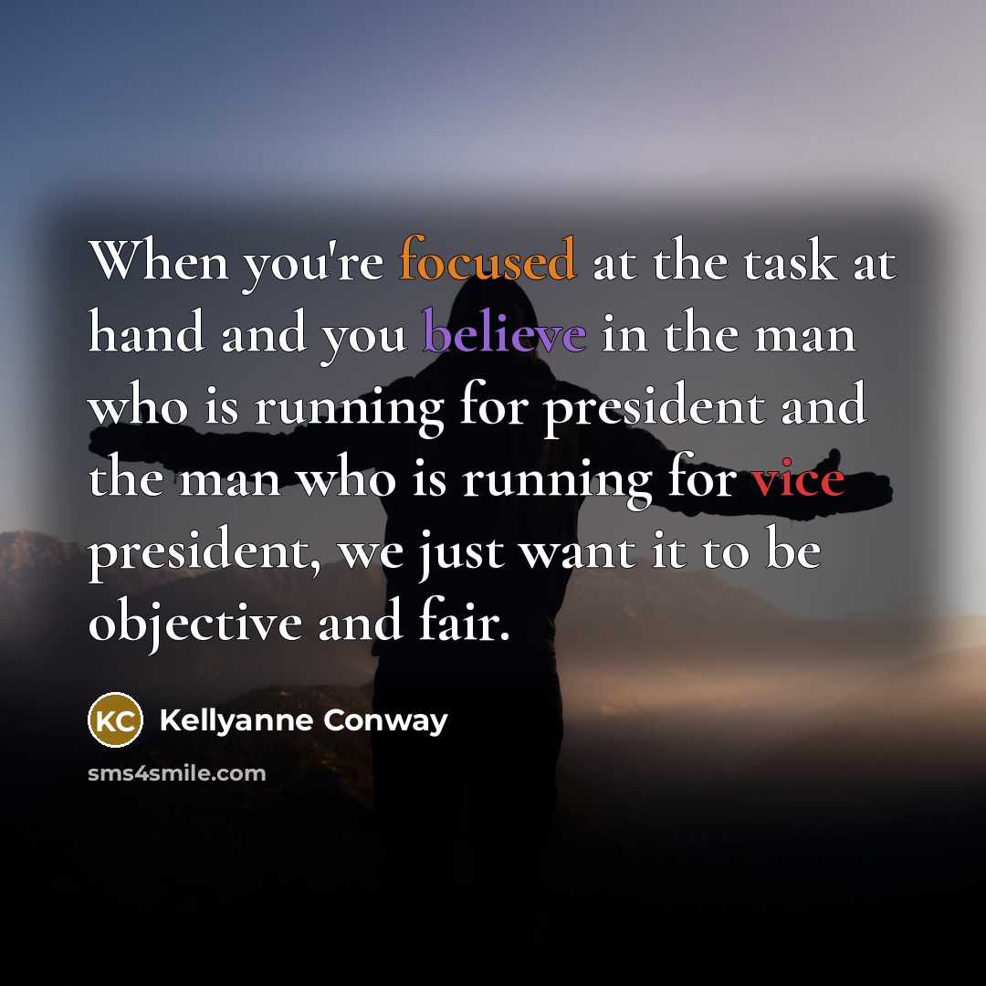“When you're focused at the task at hand and you believe in the man who is running for president and the man who is running for vice president, we just want it to be objective and fair.” quote by Kellyanne Conway