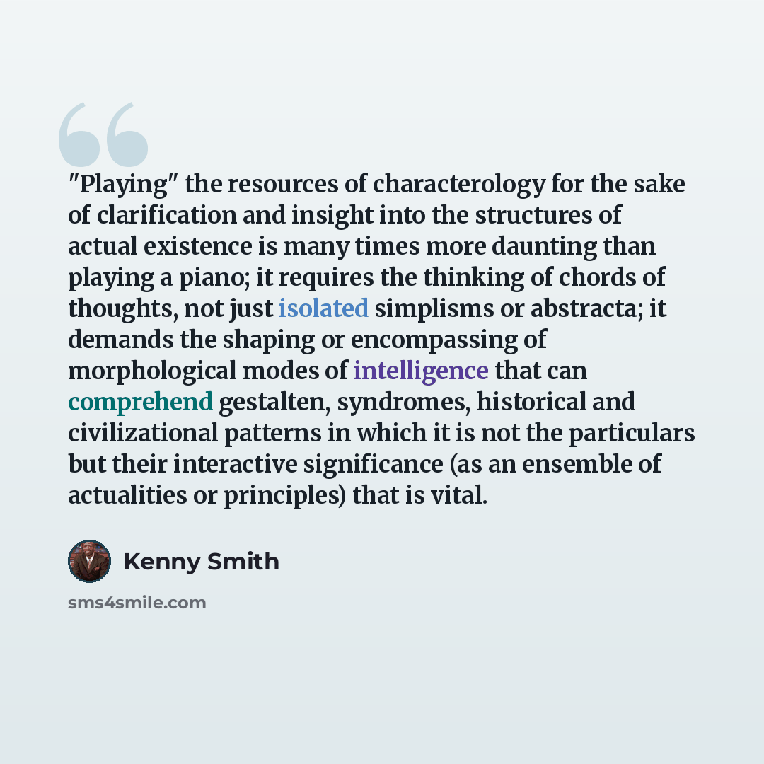 “"Playing" the resources of characterology for the sake of clarification and insight into the structures of actual existence is many times more daunting than playing a piano; it requires the thinking of chords of thoughts, not just isolated simplisms or abstracta; it demands the shaping or…” quote by Kenny Smith
