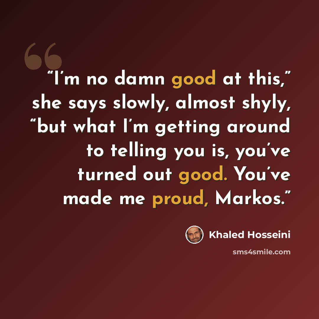 “I’m no damn good at this,” she says slowly, almost shyly, “but what I’m getting around to telling you is, you’ve turned out good. You’ve made me proud, Markos.” quote by Khaled Hosseini
