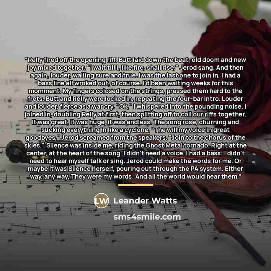 “Relly fired off the opening riff. Butt laid down the beat, old doom and new joy mixed together. "I wait till I, like fire, shall rise," Jerod sang. And then again, louder, wailing sure and true. I was the last one to join in. I had a bass line all wroked out, of course. I'd been waiting weeks for…” quote by Leander Watts