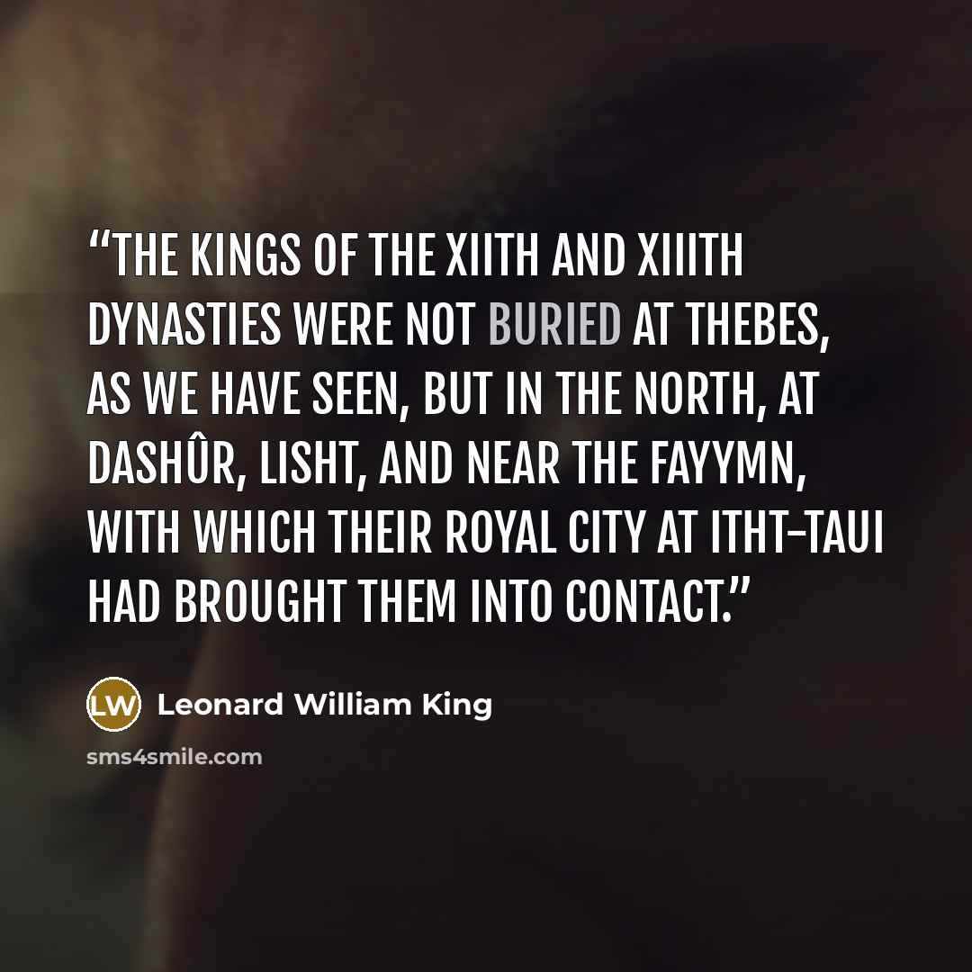 “The kings of the XIIth and XIIIth Dynasties were not buried at Thebes, as we have seen, but in the North, at Dashûr, Lisht, and near the Fayymn, with which their royal city at Itht-taui had brought them into contact.” quote by Leonard William King