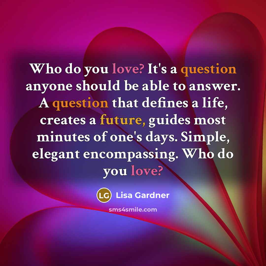 “Who do you love? It's a question anyone should be able to answer. A question that defines a life, creates a future, guides most minutes of one's days. Simple, elegant encompassing. Who do you love?” quote by Lisa Gardner