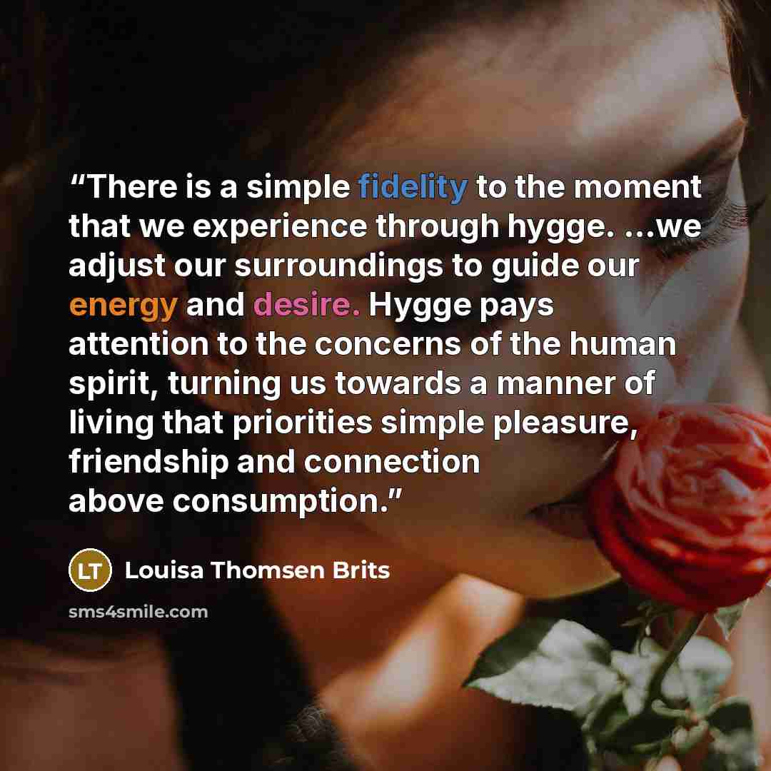“There is a simple fidelity to the moment that we experience through hygge. ...we adjust our surroundings to guide our energy and desire. Hygge pays attention to the concerns of the human spirit, turning us towards a manner of living that priorities simple pleasure, friendship and connection above…” quote by Louisa Thomsen Brits