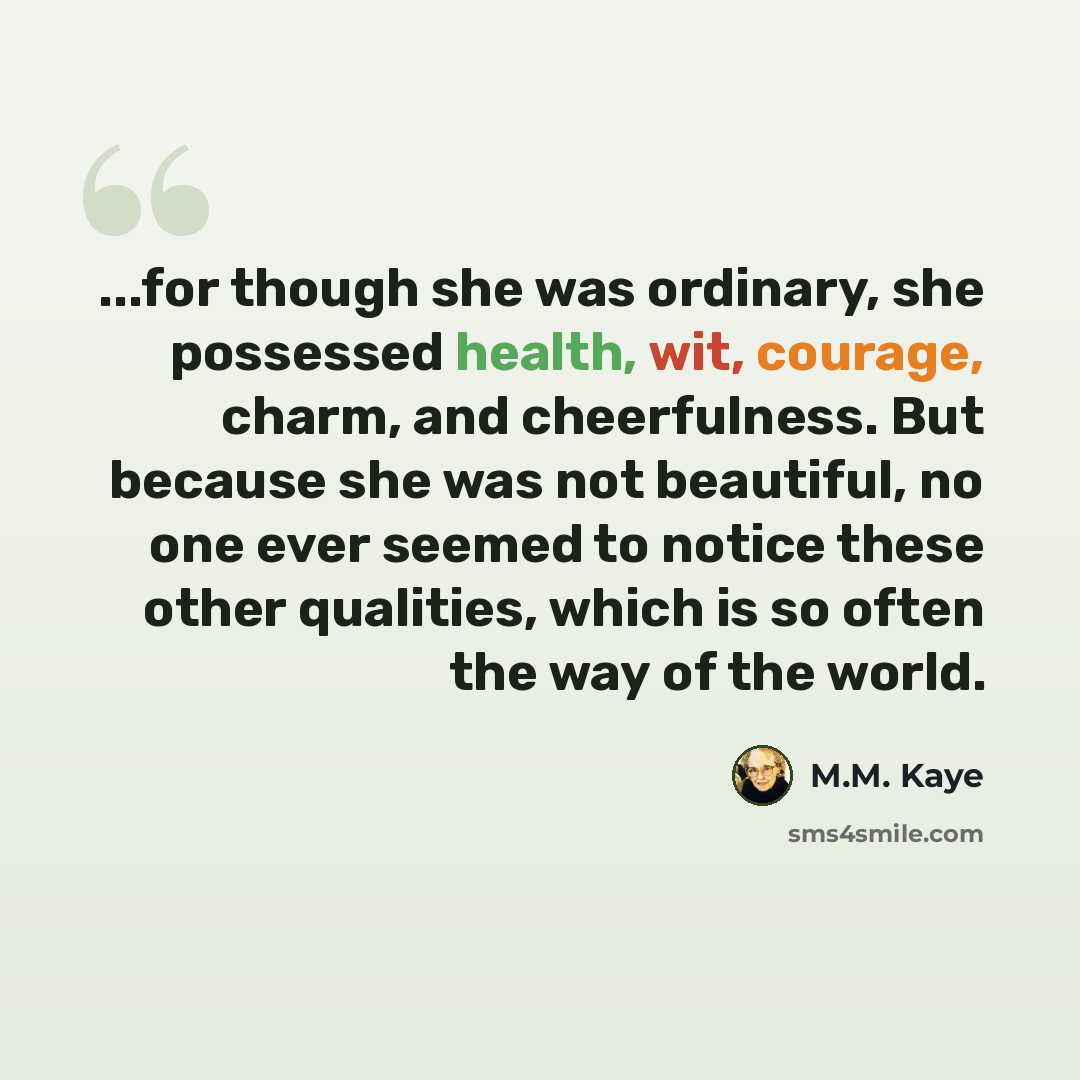 “...for though she was ordinary, she possessed health, wit, courage, charm, and cheerfulness. But because she was not beautiful, no one ever seemed to notice these other qualities, which is so often the way of the world.” quote by M.M. Kaye