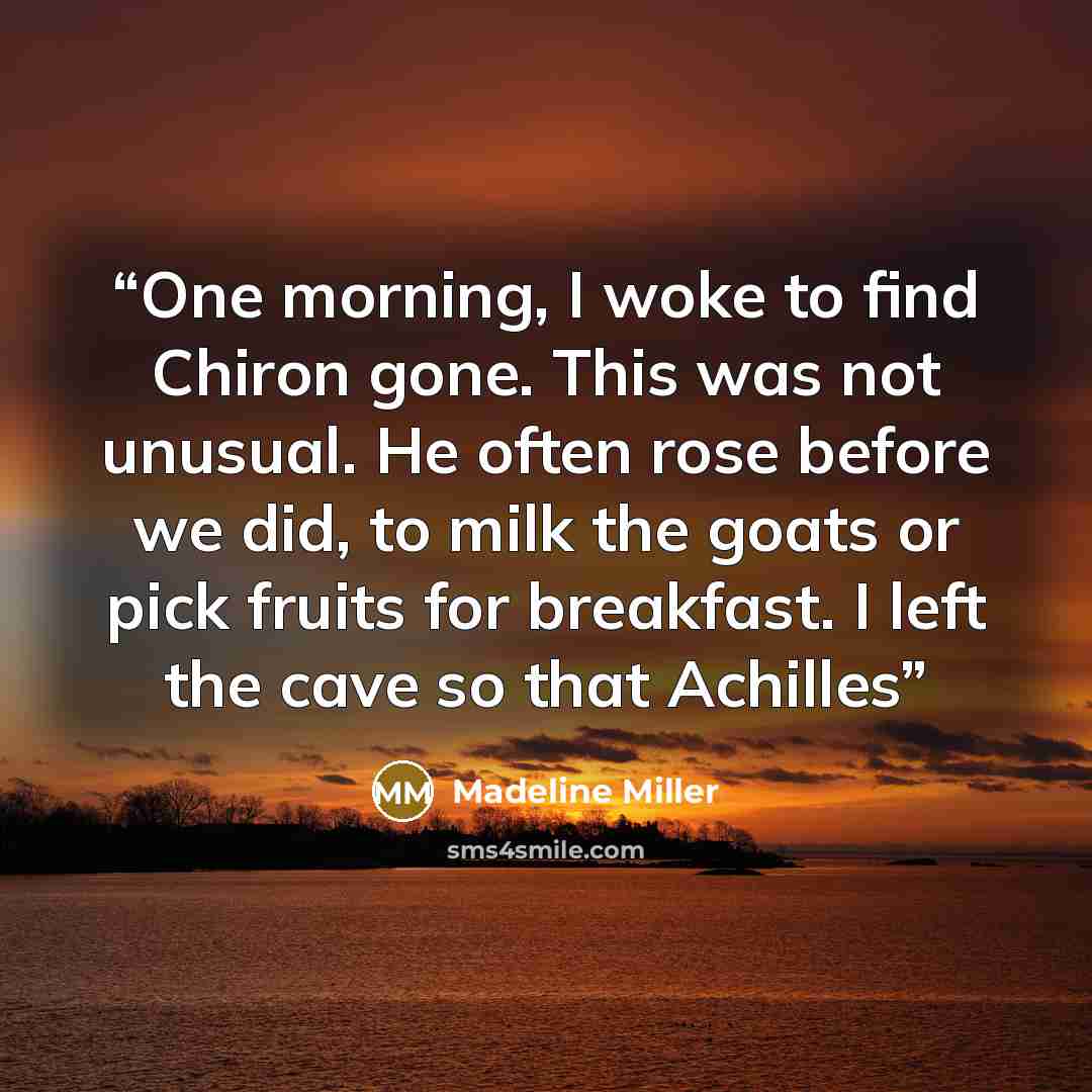 “One morning, I woke to find Chiron gone. This was not unusual. He often rose before we did, to milk the goats or pick fruits for breakfast. I left the cave so that Achilles” quote by Madeline Miller