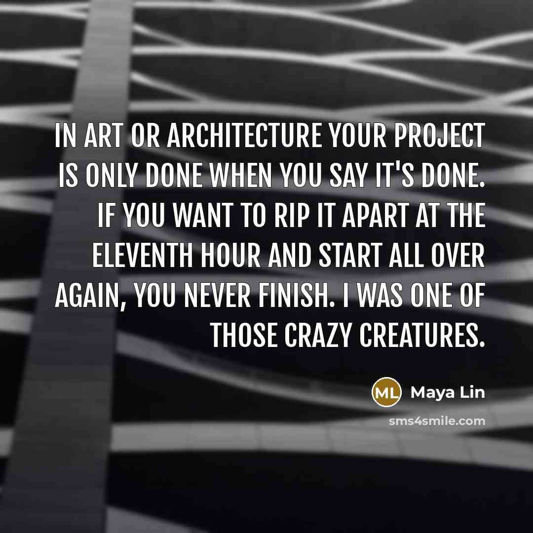 “In art or architecture your project is only done when you say it's done. If you want to rip it apart at the eleventh hour and start all over again, you never finish. I was one of those crazy creatures.” quote by Maya Lin