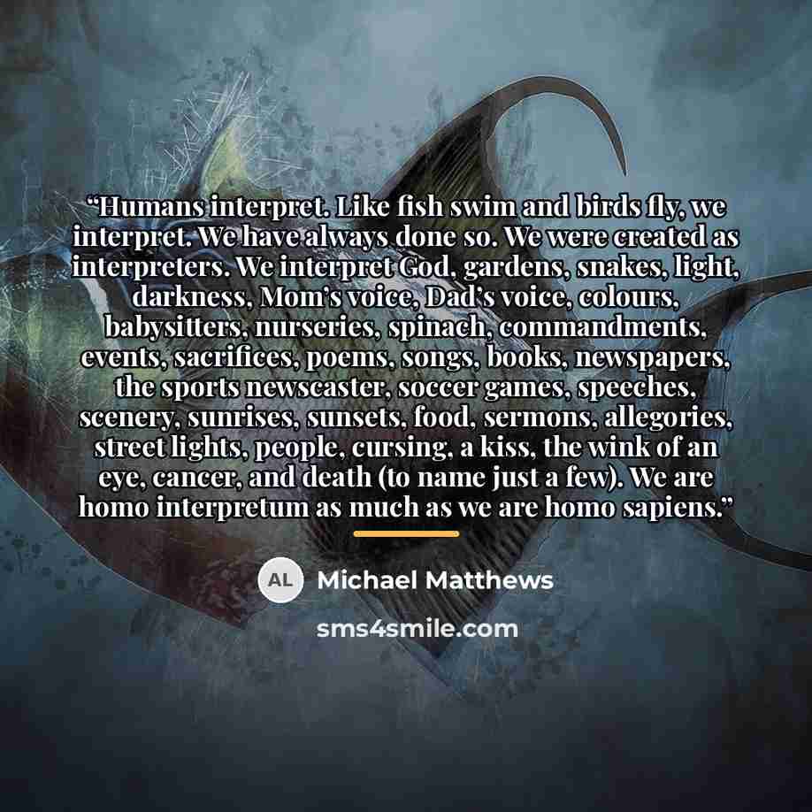 “Humans interpret. Like fish swim and birds fly, we interpret. We have always done so. We were created as interpreters. We interpret God, gardens, snakes, light, darkness, Mom’s voice, Dad’s voice, colours, babysitters, nurseries, spinach, commandments, events, sacrifices, poems, songs, books…” quote by Michael Matthews