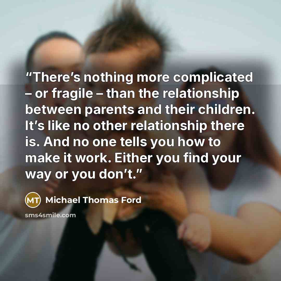 “There’s nothing more complicated – or fragile – than the relationship between parents and their children. It’s like no other relationship there is. And no one tells you how to make it work. Either you find your way or you don’t.” quote by Michael Thomas Ford