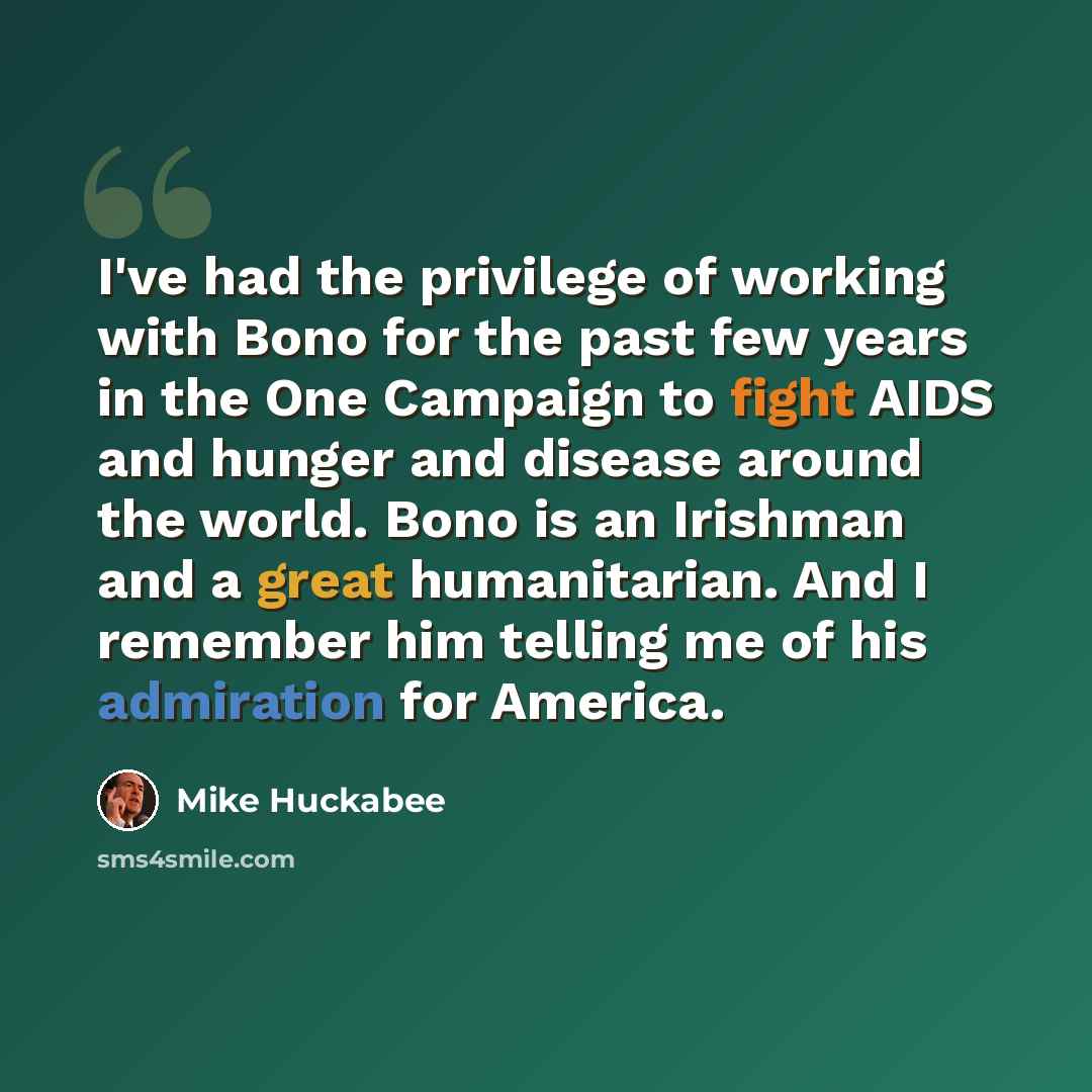 “I've had the privilege of working with Bono for the past few years in the One Campaign to fight AIDS and hunger and disease around the world. Bono is an Irishman and a great humanitarian. And I remember him telling me of his admiration for America.” quote by Mike Huckabee