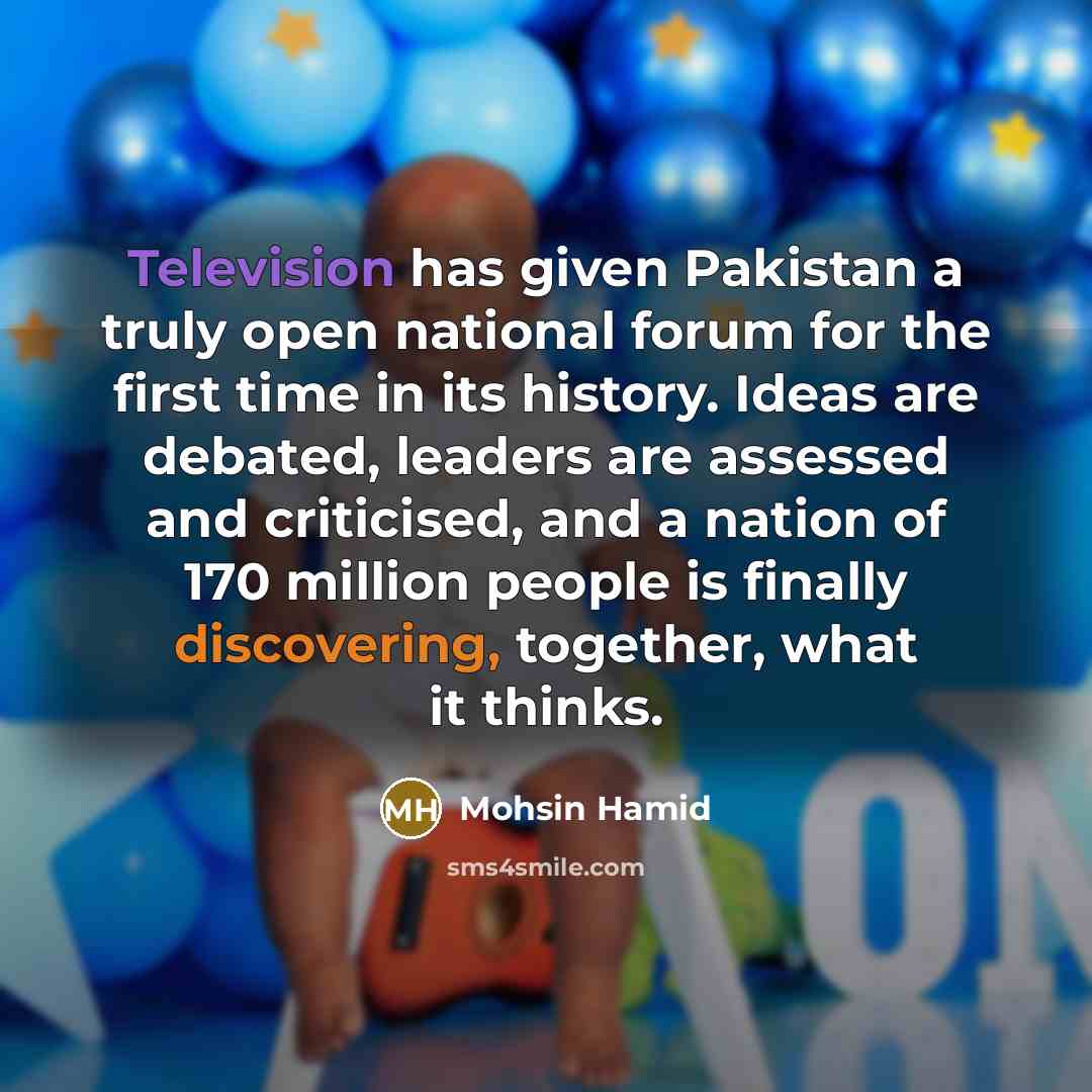 “Television has given Pakistan a truly open national forum for the first time in its history. Ideas are debated, leaders are assessed and criticised, and a nation of 170 million people is finally discovering, together, what it thinks.” quote by Mohsin Hamid
