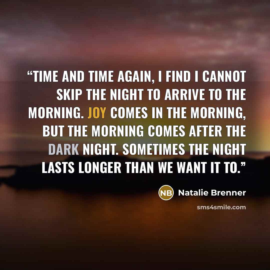 “Time and time again, I find I cannot skip the night to arrive to the morning. Joy comes in the morning, but the morning comes after the dark night. Sometimes the night lasts longer than we want it to.” quote by Natalie Brenner