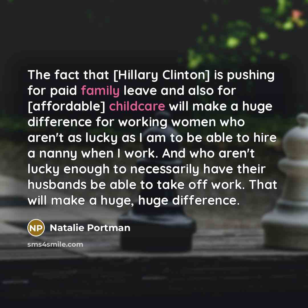 “The fact that [Hillary Clinton] is pushing for paid family leave and also for [affordable] childcare will make a huge difference for working women who aren't as lucky as I am to be able to hire a nanny when I work. And who aren't lucky enough to necessarily have their husbands be able to take off…” quote by Natalie Portman