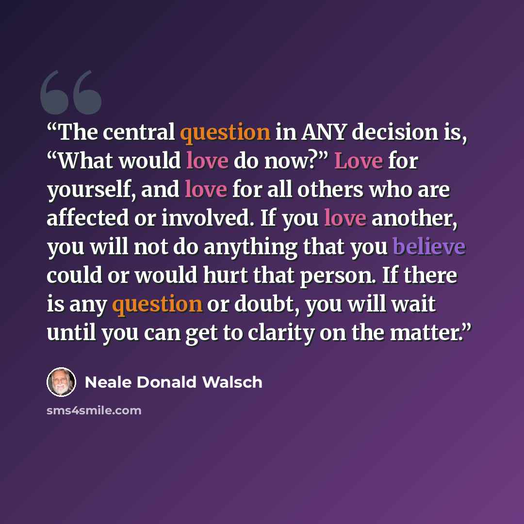 “The central question in ANY decision is, “What would love do now?” Love for yourself, and love for all others who are affected or involved. If you love another, you will not do anything that you believe could or would hurt that person. If there is any question or doubt, you will wait until you can…” quote by Neale Donald Walsch