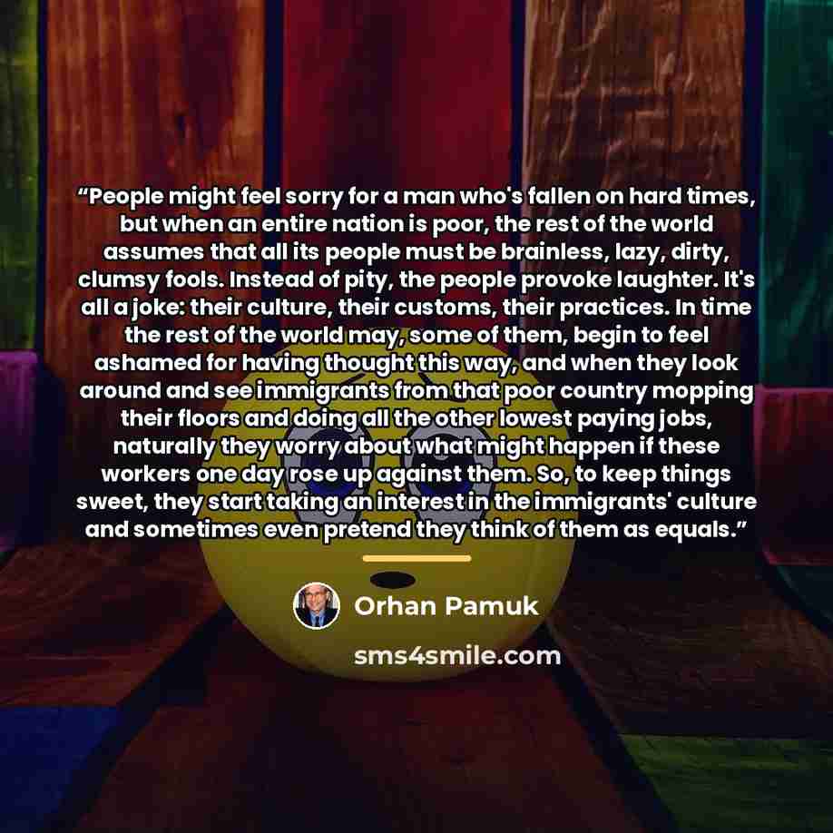 “People might feel sorry for a man who's fallen on hard times, but when an entire nation is poor, the rest of the world assumes that all its people must be brainless, lazy, dirty, clumsy fools. Instead of pity, the people provoke laughter. It's all a joke: their culture, their customs, their…” quote by Orhan Pamuk