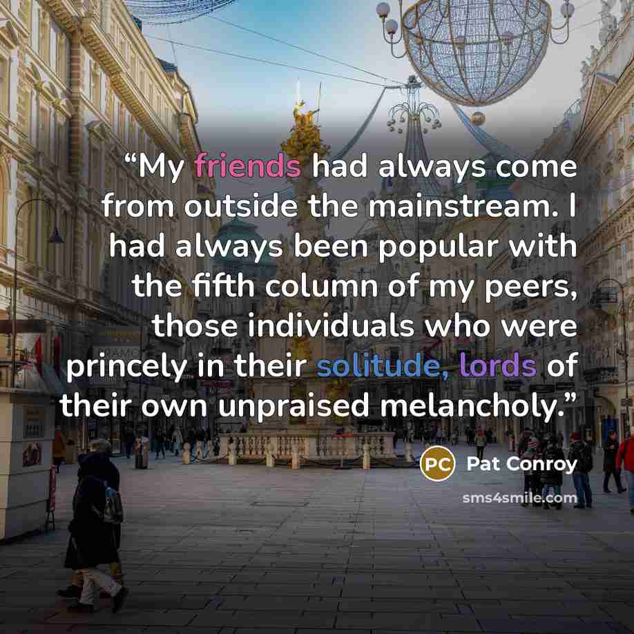 “My friends had always come from outside the mainstream. I had always been popular with the fifth column of my peers, those individuals who were princely in their solitude, lords of their own unpraised melancholy.” quote by Pat Conroy