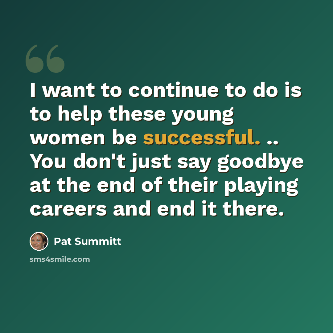 “I want to continue to do is to help these young women be successful. .. You don't just say goodbye at the end of their playing careers and end it there.” quote by Pat Summitt