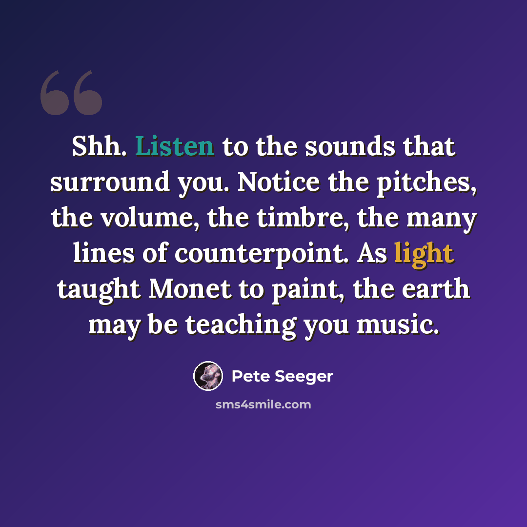“Shh. Listen to the sounds that surround you. Notice the pitches, the volume, the timbre, the many lines of counterpoint. As light taught Monet to paint, the earth may be teaching you music.” quote by Pete Seeger