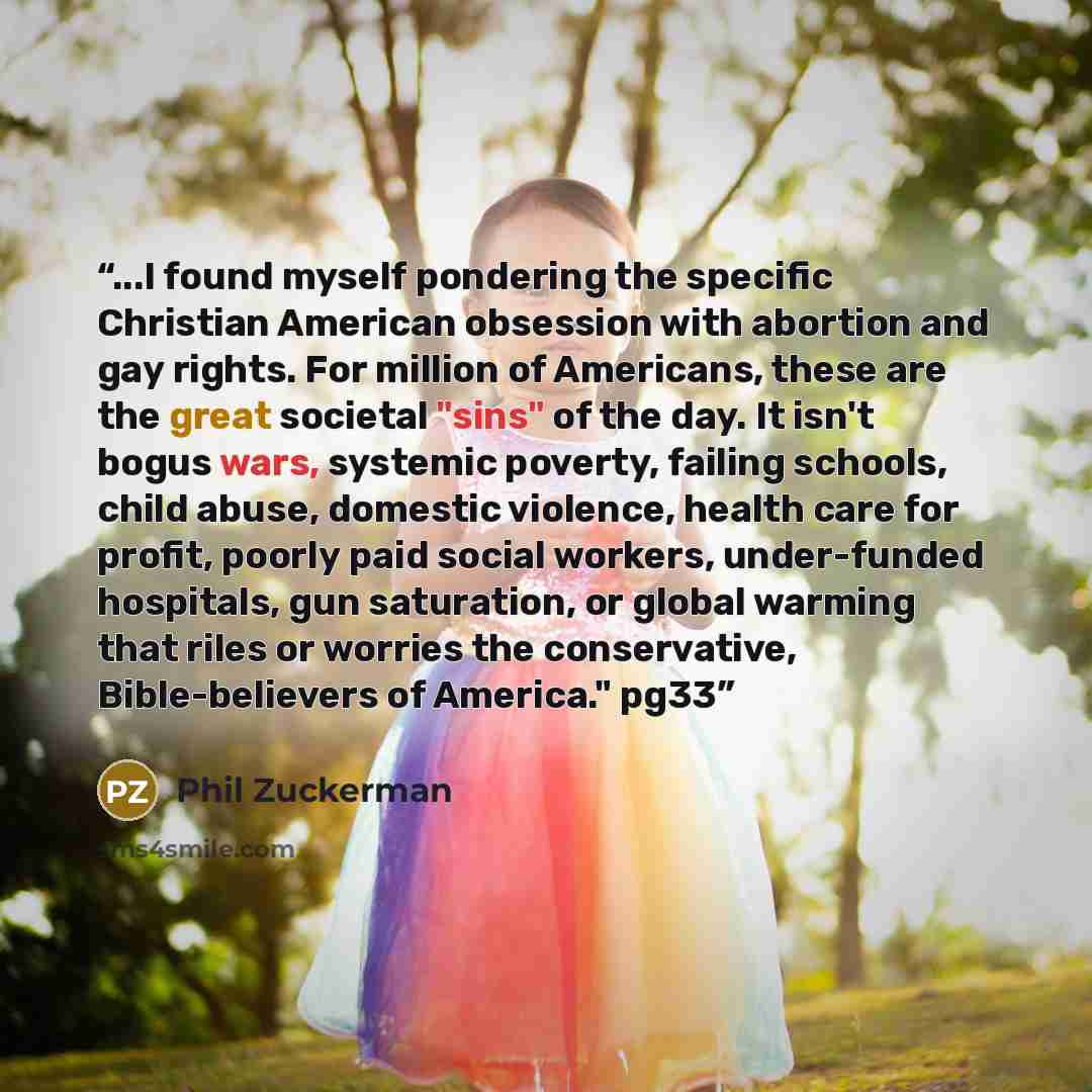 “...I found myself pondering the specific Christian American obsession with abortion and gay rights. For million of Americans, these are the great societal "sins" of the day. It isn't bogus wars, systemic poverty, failing schools, child abuse, domestic violence, health care for profit, poorly paid…” quote by Phil Zuckerman