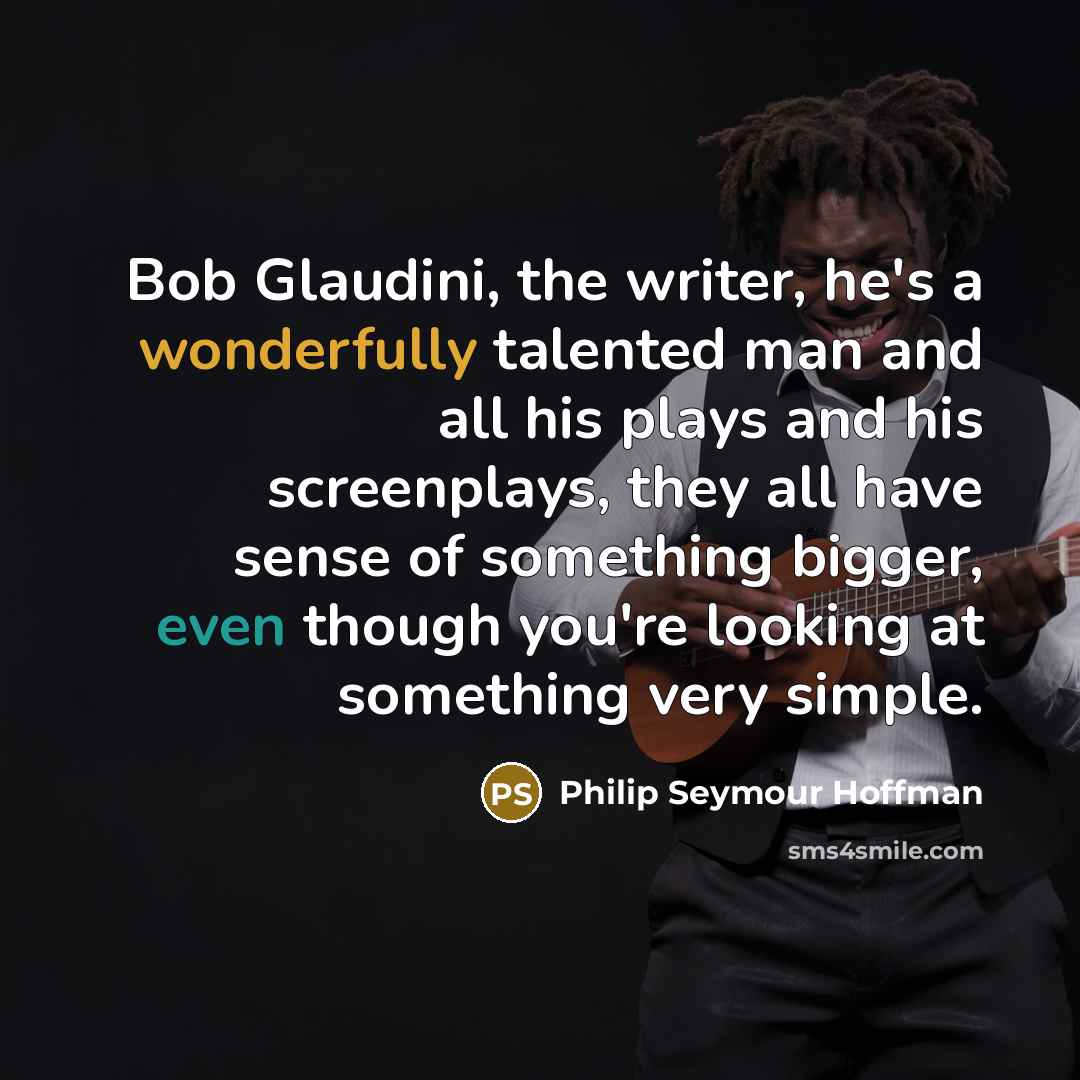 “Bob Glaudini, the writer, he's a wonderfully talented man and all his plays and his screenplays, they all have sense of something bigger, even though you're looking at something very simple.” quote by Philip Seymour Hoffman