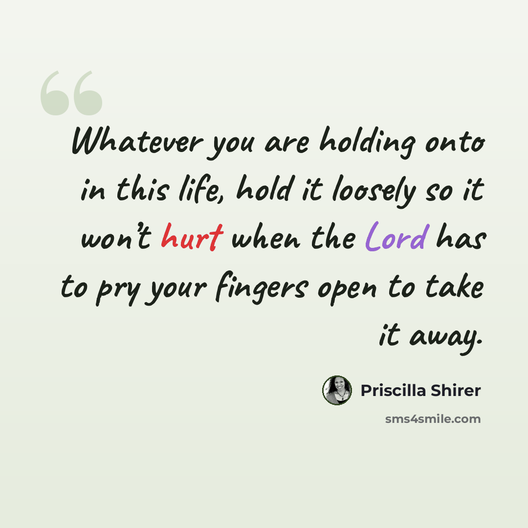 “Whatever you are holding onto in this life, hold it loosely so it won’t hurt when the Lord has to pry your fingers open to take it away.” quote by Priscilla Shirer