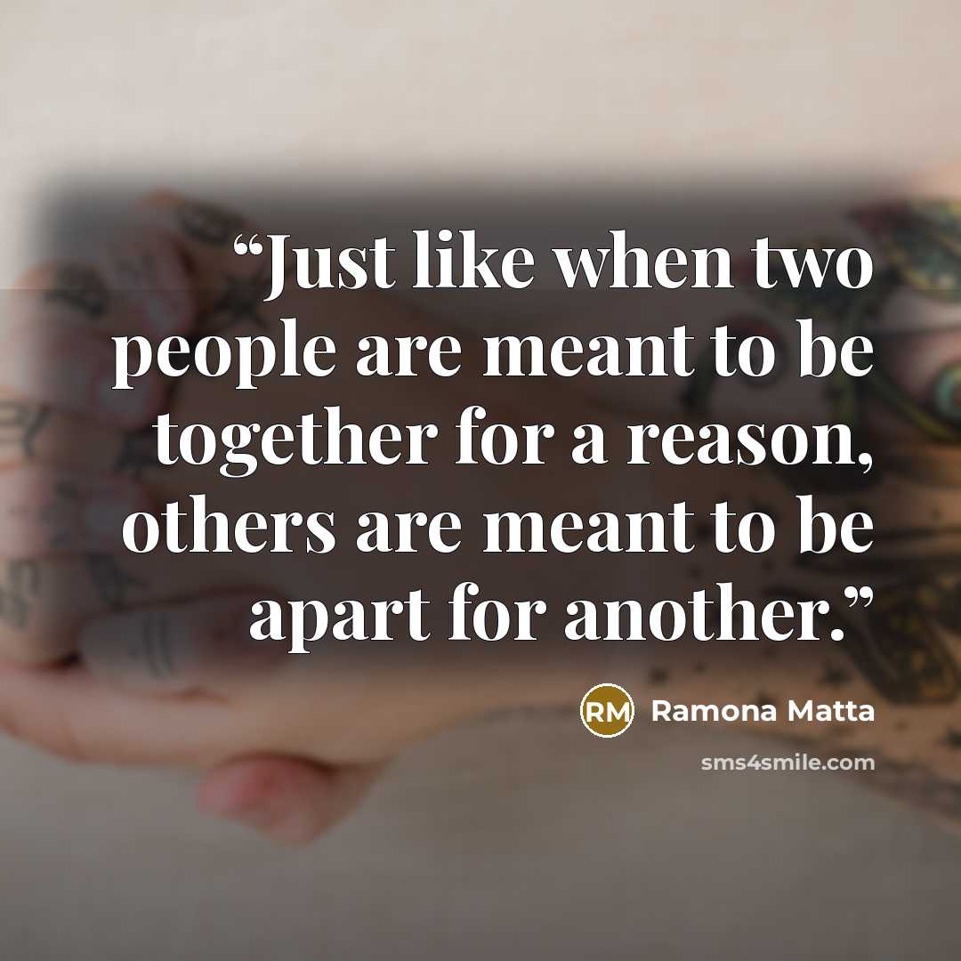 “Just like when two people are meant to be together for a reason, others are meant to be apart for another.” quote by Ramona Matta