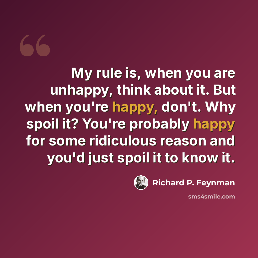 “My rule is, when you are unhappy, think about it. But when you're happy, don't. Why spoil it? You're probably happy for some ridiculous reason and you'd just spoil it to know it.” quote by Richard P. Feynman