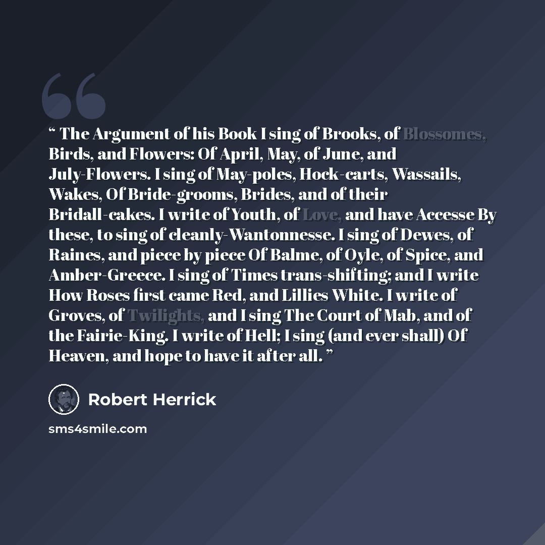 “The Argument of his Book I sing of Brooks, of Blossomes, Birds, and Flowers: Of April, May, of June, and July-Flowers. I sing of May-poles, Hock-carts, Wassails, Wakes, Of Bride-grooms, Brides, and of their Bridall-cakes. I write of Youth, of Love, and have Accesse By these, to sing of…” quote by Robert Herrick