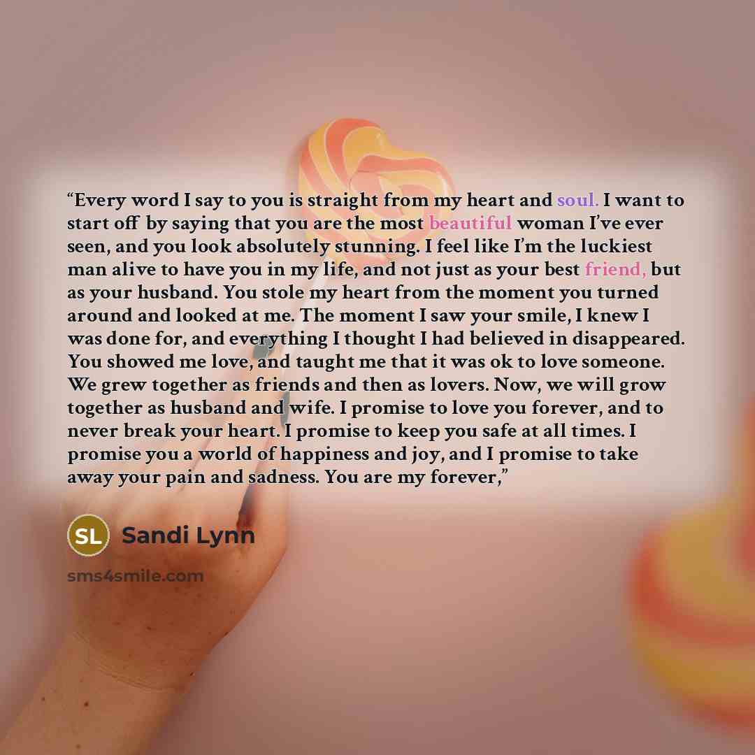 “Every word I say to you is straight from my heart and soul. I want to start off by saying that you are the most beautiful woman I’ve ever seen, and you look absolutely stunning. I feel like I’m the luckiest man alive to have you in my life, and not just as your best friend, but as your husband…” quote by Sandi Lynn