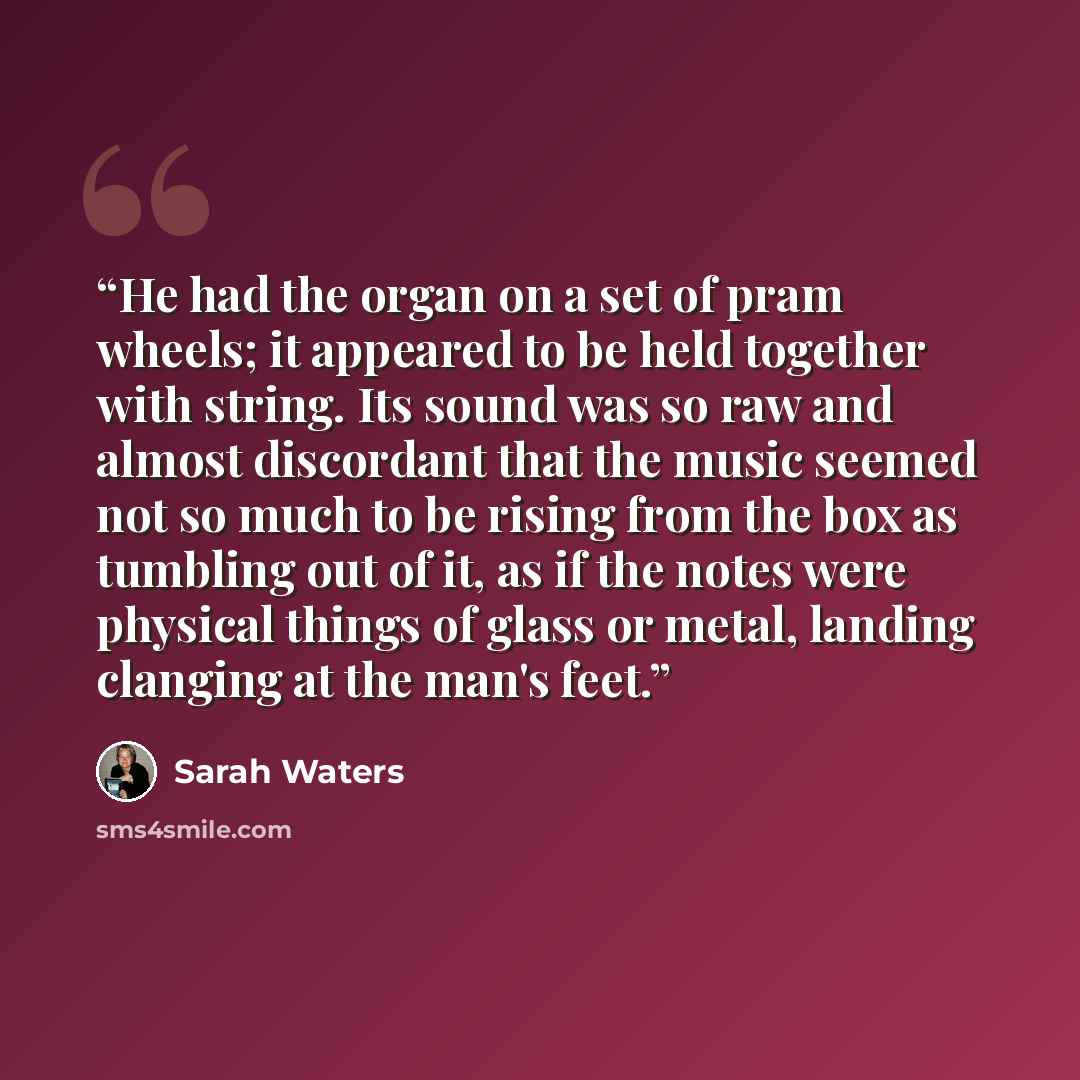 “He had the organ on a set of pram wheels; it appeared to be held together with string. Its sound was so raw and almost discordant that the music seemed not so much to be rising from the box as tumbling out of it, as if the notes were physical things of glass or metal, landing clanging at the man's…” quote by Sarah Waters