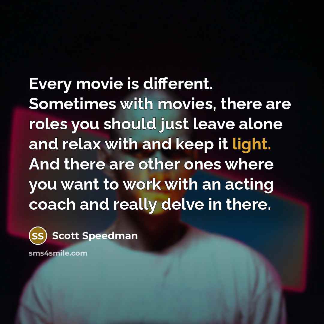 “Every movie is different. Sometimes with movies, there are roles you should just leave alone and relax with and keep it light. And there are other ones where you want to work with an acting coach and really delve in there.” quote by Scott Speedman