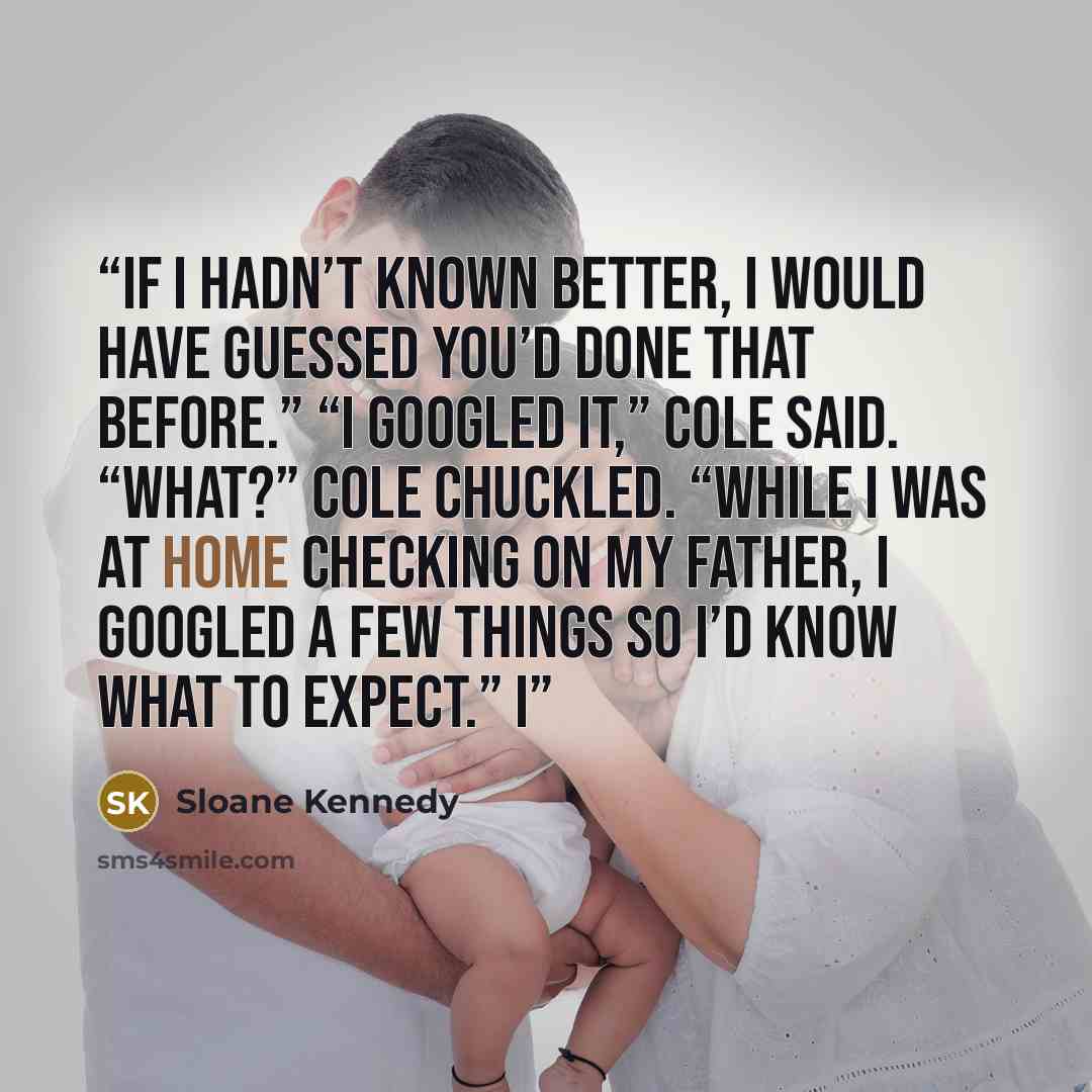 “If I hadn’t known better, I would have guessed you’d done that before.” “I googled it,” Cole said. “What?” Cole chuckled. “While I was at home checking on my father, I googled a few things so I’d know what to expect.” I” quote by Sloane Kennedy
