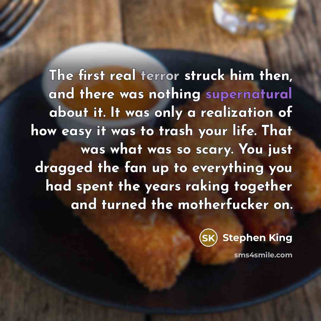 “The first real terror struck him then, and there was nothing supernatural about it. It was only a realization of how easy it was to trash your life. That was what was so scary. You just dragged the fan up to everything you had spent the years raking together and turned the motherfucker on.” quote by Stephen King
