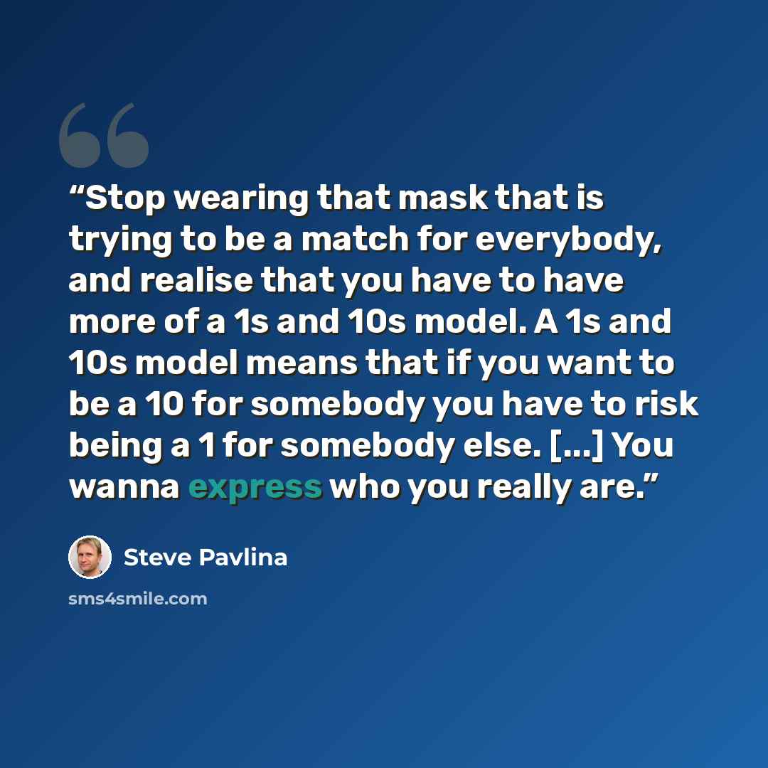 “Stop wearing that mask that is trying to be a match for everybody, and realise that you have to have more of a 1s and 10s model. A 1s and 10s model means that if you want to be a 10 for somebody you have to risk being a 1 for somebody else. [...] You wanna express who you really are.” quote by Steve Pavlina