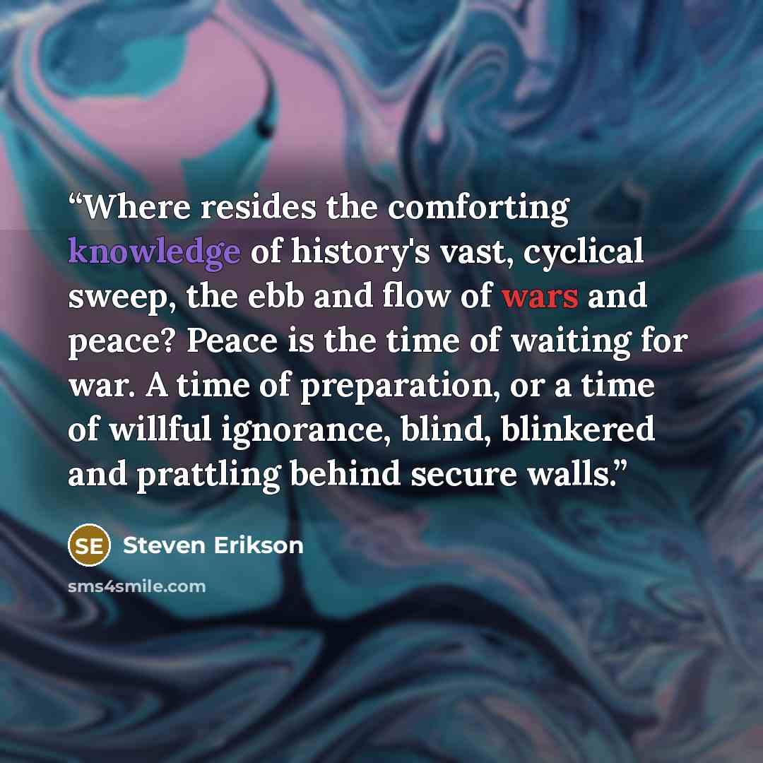 “Where resides the comforting knowledge of history's vast, cyclical sweep, the ebb and flow of wars and peace? Peace is the time of waiting for war. A time of preparation, or a time of willful ignorance, blind, blinkered and prattling behind secure walls.” quote by Steven Erikson
