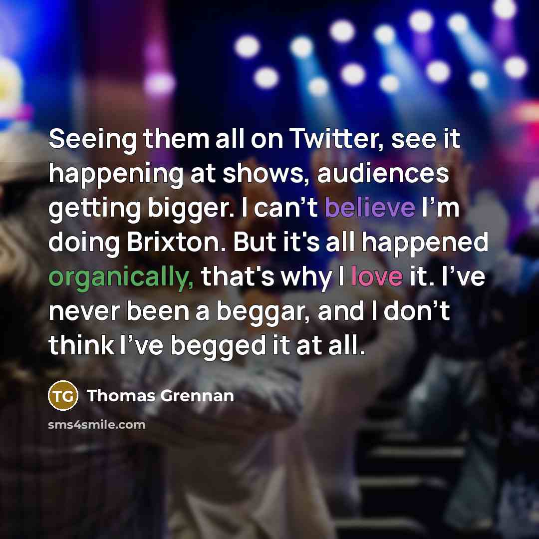 “Seeing them all on Twitter, see it happening at shows, audiences getting bigger. I can't believe I'm doing Brixton. But it's all happened organically, that's why I love it. I've never been a beggar, and I don't think I've begged it at all.” quote by Thomas Grennan