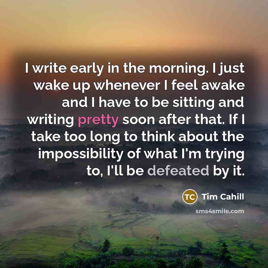 “I write early in the morning. I just wake up whenever I feel awake and I have to be sitting and writing pretty soon after that. If I take too long to think about the impossibility of what I'm trying to, I'll be defeated by it.” quote by Tim Cahill