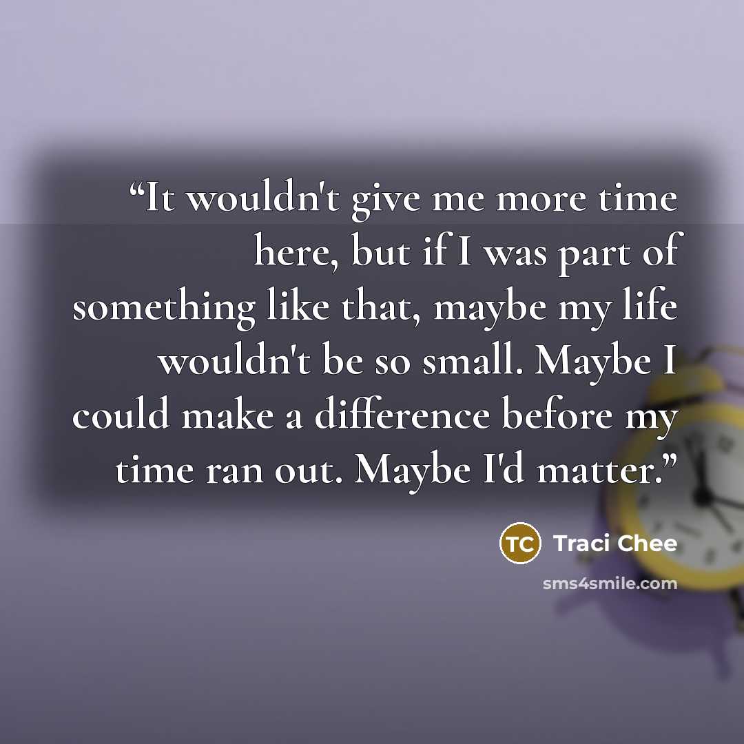 “It wouldn't give me more time here, but if I was part of something like that, maybe my life wouldn't be so small. Maybe I could make a difference before my time ran out. Maybe I'd matter.” quote by Traci Chee